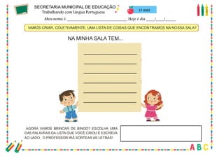 36
VAMOS CRIAR, COLETIVAMENTE, UMA LISTA DE COISAS QUE ENCONTRAMOS NA NOSSA SALA?
AGORA VAMOS BRINCAR DE BINGO? ESCOLHA UMA
DAS PALAVRAS DA LISTA QUE VOCÊ CRIOU E ESCREVA
AO LADO. O PROFESSOR IRÁ SORTEAR AS LETRAS!
NA MINHA SALA TEM...
1º ANO
 