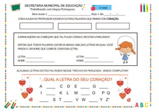 38
1º ANO
COMAAJUDADO PROFESSOR ESCREVAOUTRAS PALAVRAS QUE RIMAMCOM CORAÇÃO.
ABRINCADEIRAVAI COMEÇAR! QUETALPULAR CORDAE RECITARAPARLENDA?
DEPOIS QUE TODOS PULAREM, ESCREVAABAIXO UMA DAS LETRAS NAQUAL VOCÊ
PAROU E UMNOME QUE COMECE COMESSALETRA.
LETRA: ____________ LETRA: __________
NOME: ______________________ NOME: ______________________
ALGUMAS LETRAS ESTÃO FALTANDO NESSE TRECHO DA PARLENDA. VAMOS COMPLETAR!
“...QUAL A LETRA DO SEU CORAÇÃO?
A ____ C D E ____ G ____
I ____ K L M ____ O P Q
____ S T ____ V W ____ Y Z”
 