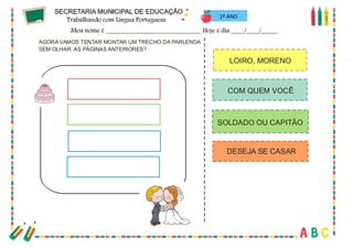 39
AGORA VAMOS TENTAR MONTAR UM TRECHO DA PARLENDA
SEM OLHAR AS PÁGINAS ANTERIORES?
COM QUEM VOCÊ
SOLDADO OU CAPITÃO
DESEJA SE CASAR
LOIRO, MORENO
1º ANO
 