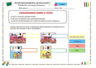 42
C
O
N
V
E
RS
A
N
D
OS
O
B
REAH
IS
TÓ
RIA
...
- O QUE O CASCÃO QUERIA FAZER?
- POR QUE OS AMIGOS NÃO QUERIAM BRINCAR?
- QUAIS OS PERSONAGENS DA TURMA DA MÔNICA VOCÊ CONHECE?
AGORA, RECORTE E COLE O NOME DAS BRINCADEIRAS SUGERIDAS PELO
CASCÃO DE ACORDO COM O QUADRINHO.
BOLINHA DE GUDE
CARRINHO
PIÃO
PIPA
1º ANO
CONVERSANDO SOBRE O TEXTO
 