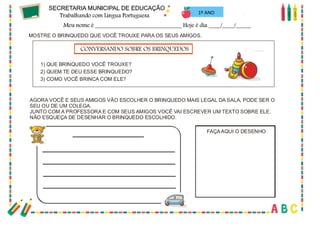 44
MOSTRE O BRINQUEDO QUE VOCÊ TROUXE PARA OS SEUS AMIGOS.
AGORA VOCÊ E SEUS AMIGOS VÃO ESCOLHER O BRINQUEDO MAIS LEGAL DA SALA, PODE SER O
SEU OU DE UM COLEGA.
JUNTO COM A PROFESSORA E COM SEUS AMIGOS VOCÊ VAI ESCREVER UM TEXTO SOBRE ELE.
NÃO ESQUEÇA DE DESENHAR O BRINQUEDO ESCOLHIDO.
1) QUE BRINQUEDO VOCÊ TROUXE?
2) QUEM TE DEU ESSE BRINQUEDO?
3) COMO VOCÊ BRINCA COM ELE?
CONVERSANDO SOBRE OS BRINQUEDOS
FAÇAAQUI O DESENHO
1º ANO
 