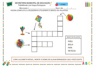 46
AGORA COMPLETE A CRUZADINHA UTILIZANDO O BANCO DE PALAVRAS
COM O ALFABETO MÓVEL, MONTE O NOME DE ALGUM BRINQUEDO QUE VOCÊ GOSTE.
PIÃO
BOLA
PIPA
PETECA
BANCO DE PALAVRAS
1º ANO
 