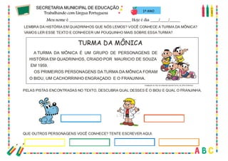 49
LEMBRA DA HISTÓRIA EM QUADRINHOS QUE NÓS LEMOS? VOCÊ CONHECE A TURMA DA MÔNICA?
VAMOS LER ESSE TEXTO E CONHECER UM POUQUINHO MAIS SOBRE ESSA TURMA?
TURMA DA MÔNICA
A TURMA DA MÔNICA É UM GRUPO DE PERSONAGENS DE
HISTÓRIA EM QUADRINHOS, CRIADO POR MAURICIO DE SOUZA
EM 1959.
OS PRIMEIROS PERSONAGENS DA TURMA DA MÔNICA FORAM
O BIDU, UM CACHORRINHO ENGRAÇADO E O FRANJINHA.
Adaptação de http://pt.wikipedia.org/wiki/Turma_da_M%C3%B4nica
PELAS PISTAS ENCONTRADAS NO TEXTO, DESCUBRA QUAL DESSES É O BIDU E QUAL O FRANJINHA.
QUE OUTROS PERSONAGENS VOCÊ CONHECE? TENTE ESCREVER AQUI.
1º ANO
 