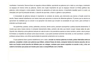 5
manifestem livremente. Deve-se fazer em seguida a leitura didática, apontando as palavras com o dedo ou uma régua, mostrando
os espaços em branco entre as palavras, dando uma noção importante de que os espaços marcam os limites gráficos das
palavras, onde começam e onde acabam. Quando se apresenta um texto aos alunos, é importante ressaltar quem é o autor, as
intenções com que foi produzido tal texto, o assunto de que trata, o título e o gênero a que pertence.
A diversidade de gêneros textuais é importante no contexto da escola, pois demonstra aos alunos a função social da
escrita. Neste material trabalhamos com textos reais para aproximar os alunos de diferentes gêneros. É preciso que os alunos se
aproximem da realidade que os cercam e se apropriem dos textos que circulam na sociedade em que vivem, para conhecer e
entender sua função social.
As quadrinhas, poesias, contos, parlendas, anúncios, dentre outros, precisam acompanhar a prática docente diariamente. O
mundo que cerca nossos alunos é composto basicamente deles, portanto são eles que devem ocupar nossas salas de aula.
Quando não utilizamos outros gêneros textuais em sala de aula e nos prendemos apenas ao texto narrativo, perde o aluno porque
foi limitado ou impedido de acessar outros tipos de texto, o que pode acontecer somente mais tarde, ou nem acontecer, e perde o
professor porque deixou uma ótima oportunidade de aprender juntamente com os alunos.
O que podemos fazer quando trabalhamos com o texto: circular ou marcar palavras no texto, pintar intervalos entre as
palavras, completar o texto com palavras que faltam, ordenar frases do texto, comparar textos do mesmo assunto, dar ao
texto sua função social (escrita de bilhetes para os colegas, cartazes para serem expostos na escola e etc.), criar um
caderno de textos que possa ser levado para casa e compartilhado com a família.
 