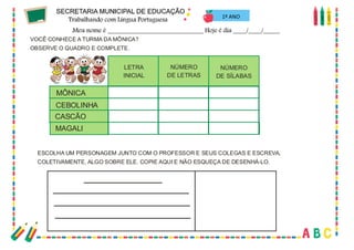 51
1º ANO
VOCÊ CONHECE A TURMA DA MÔNICA?
OBSERVE O QUADRO E COMPLETE.
MÔNICA
LETRA
INICIAL
NÚMERO
DE LETRAS
NÚMERO
DE SÍLABAS
CEBOLINHA
CASCÃO
MAGALI
ESCOLHA UM PERSONAGEM JUNTO COM O PROFESSOR E SEUS COLEGAS E ESCREVA,
COLETIVAMENTE, ALGO SOBRE ELE. COPIE AQUI E NÃO ESQUEÇA DE DESENHÁ-LO.
 