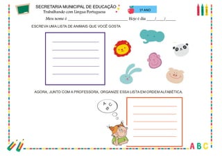 54
1º ANO
ESCREVA UMA LISTA DE ANIMAIS QUE VOCÊ GOSTA
AGORA, JUNTO COM A PROFESSORA, ORGANIZE ESSA LISTA EM ORDEM ALFABÉTICA.
A
B
C
 