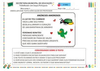 58
1º ANO
VAMOS LER ESSE TEXTO COM A AJUDA DO PROFESSOR
1) VOCÊ SABE O QUE É UM ANÚNCIO?
2) ONDE PODEMOS ENCONTRAR OS ANÚNCIOS E PARA QUE SERVEM?
3) NO TEXTO OS ANIMAIS ESTÃO A VENDA? O QUE ELES PROCURAM?
4) VOCÊ ACHA QUE ELES VÃO CONSEGUIR O QUE QUEREM? ONDE ELES PODERIAM COLOCAR
ESSE ANÚNCIO? JORNAL, REVISTA, OUTDOOR? O QUE SERIA MAIS EFICAZ?
CONVERSANDO SOBREO TEXTO
AN ÚN CI OSAM OROSOS
A LUZ DO TEU CAMINHO
VERDINHO BONITÃO
VAGA-LUME SOLITÁRIO
DESEJA ILUMINAR O CORAÇÃO
DE UMA BARATINHA DE ARMÁRIO
PAPAGAIO IMPACIENTE
CONTADOR DE PIADA DE SALÃO
PRECISA ACHAR UMA ARARA URGENTE
QUE NÃO SAIBA DIZER NÃO
Fonte: Anúncios amorosos dos bichos, de Almir Correa. São Paulo, Biruta, 2005
ANÚNCIOS AMOROSOS
CONVERSANDO SOBRE O TEXTO
 
