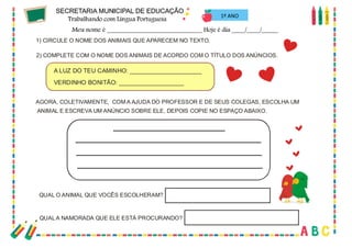 59
1) CIRCULE O NOME DOS ANIMAIS QUE APARECEM NO TEXTO.
2) COMPLETE COM O NOME DOS ANIMAIS DE ACORDO COM O TÍTULO DOS ANÚNCIOS.
A LUZ DO TEU CAMINHO: _____________________
VERDINHO BONITÃO: ___________________
AGORA, COLETIVAMENTE, COM A AJUDA DO PROFESSOR E DE SEUS COLEGAS, ESCOLHA UM
ANIMAL E ESCREVA UM ANÚNCIO SOBRE ELE, DEPOIS COPIE NO ESPAÇO ABAIXO.
QUAL O ANIMAL QUE VOCÊS ESCOLHERAM?
QUALA NAMORADA QUE ELE ESTÁ PROCURANDO?
1º ANO
 