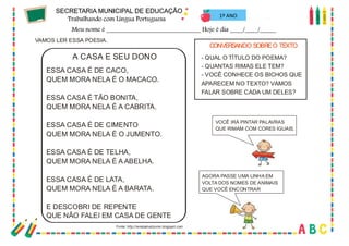 60
VAMOS LER ESSA POESIA.
ESSA CASA É DE CACO,
QUEM MORA NELA É O MACACO.
ESSA CASA É TÃO BONITA,
QUEM MORA NELA É A CABRITA.
ESSA CASA É DE CIMENTO
QUEM MORA NELA É O JUMENTO.
ESSA CASA É DE TELHA,
QUEM MORA NELA É A ABELHA.
ESSA CASA É DE LATA,
QUEM MORA NELA É A BARATA.
E DESCOBRI DE REPENTE
QUE NÃO FALEI EM CASA DE GENTE
A CASA E SEU DONO
CONVERSANDO SOBREO TEXTO
- QUAL O TÍTULO DO POEMA?
- QUANTAS RIMAS ELE TEM?
- VOCÊ CONHECE OS BICHOS QUE
APARECEM NO TEXTO? VAMOS
FALAR SOBRE CADA UM DELES?
Fonte: http://renatamezzomo.blogspot.com
VOCÊ IRÁ PINTAR PALAVRAS
QUE RIMAM COM CORES IGUAIS.
AGORA PASSE UMA LINHA EM
VOLTA DOS NOMES DE ANIMAIS
QUE VOCÊ ENCONTRAR
1º ANO
 