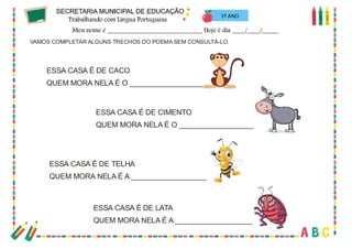 61
VAMOS COMPLETAR ALGUNS TRECHOS DO POEMA SEM CONSULTÁ-LO.
ESSA CASA É DE CACO
QUEM MORA NELA É O ___________________
ESSA CASA É DE CIMENTO
QUEM MORA NELA É O ___________________
ESSA CASA É DE TELHA
QUEM MORA NELA É A ___________________
ESSA CASA É DE LATA
QUEM MORA NELA É A ___________________
1º ANO
 