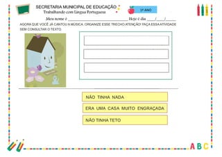 65
AGORA QUE VOCÊ JÁ CANTOU A MÚSICA. ORGANIZE ESSE TRECHO.ATENÇÃO! FAÇA ESSAATIVIDADE
SEM CONSULTAR O TEXTO.
NÃO TINHA NADA
ERA UMA CASA MUITO ENGRAÇADA
NÃO TINHA TETO
1º ANO
 