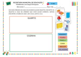68
1º ANO
EM CADA CÔMODO DA CASA COLOCAMOS ALGUNS OBJETOS. RECORTE OS
OBJETOS E COLE NO CÔMODO QUE VOCÊ ACHAR CORRETO. DEPOIS
ENCONTRE O NOME DE CADA UM E COLE JUNTO A ELE.
QUARTO
COZINHA
ARMÁRIO
FOGÃO
PANELA
CAMA
ABAJUR
GELADEIRA
 