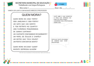 69
1º ANO
VAMOS LER JUNTO COM NOSSOS AMIGOS E PROFESSOR.
QUEM MORA?
QUEM MORA NA CASA TORTA?
SEM JANELINHA E SEM PORTA?
UM GATO QUE USA SAPATO
E TEM RETRATO NO QUARTO?
UMA FLORZINHA PEQUENININHA
DE SAINHA CURTINHA?
UM ELEFANTE COM RABINHO DE BARBANTE?
UM PAPEL DE ÓCULOS E CHAPÉU?
UM BOTÃO QUE TOCA VIOLÃO?
UM PENTE COM DOR DE DENTE?
QUEM MORA NA CASA? QUEM?
INVENTE DEPRESSA ALGUÉM!
Fonte: http://www.casaruibarbosa.gov.br/paracriancas/texto_details.asp?cod=35&tipo=2
VOCÊ SABE O QUE SIGNIFICA
O SINAL QUE APARECE NO
FINAL DE CADA FRASE?
CONVERSE COM A PROFESSORA
SOBRE ISSO.
PINTE NO TEXTO OS NOMES
DE ANIMAIS QUE VOCÊ
ENCONTRAR.
 