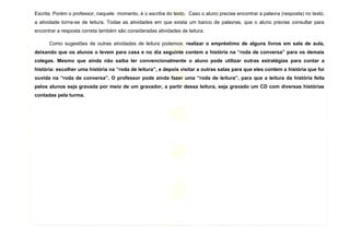 7
Escrita. Porém o professor, naquele momento, é o escriba do texto. Caso o aluno precise encontrar a palavra (resposta) no texto,
a atividade torna-se de leitura. Todas as atividades em que exista um banco de palavras, que o aluno precise consultar para
encontrar a resposta correta também são consideradas atividades de leitura.
Como sugestões de outras atividades de leitura podemos: realizar o empréstimo de alguns livros em sala de aula,
deixando que os alunos o levem para casa e no dia seguinte contem a história na “roda de conversa” para os demais
colegas. Mesmo que ainda não saiba ler convencionalmente o aluno pode utilizar outras estratégias para contar a
história: escolher uma história na “roda de leitura”, e depois visitar a outras salas para que eles contem a história que foi
ouvida na “roda de conversa”. O professor pode ainda fazer uma “roda de leitura”, para que a leitura da história feita
pelos alunos seja gravada por meio de um gravador, a partir dessa leitura, seja gravado um CD com diversas histórias
contadas pela turma.
 