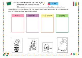 71
VOCÊ CONSEGUE DESCOBRIR QUAL O NOME DO PERSONAGEM E COLÁ-LO NO LUGAR CERTO?
NÃO SE ESQUEÇA DE PINTAR OS DESENHOS!
GATO ELEFANTE FLORZINHA BOTÃO
1º ANO
 