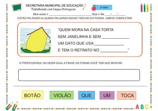 72
1º ANO
ESTÃO FALTANDO ALGUMAS PALAVRAS NESSE TRECHO DO POEMA. VAMOS COMPLETAR!
O PROFESSOR(A) VAI DIZER QUAL A FRASE DO POEMA VOCÊ TEM QUE MONTAR.
“QUEM MORA NA CASA TORTA
SEM JANELINHA E SEM _____________
UM GATO QUE USA ______________
E TEM O RETRATO NO _____________”
BOTÃO VIOLÃO QUE UM TOCA
 