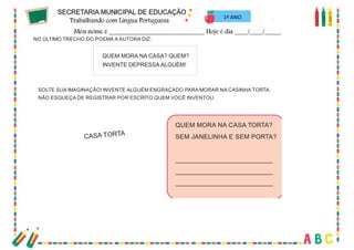 73
NO ÚLTIMO TRECHO DO POEMA A AUTORA DIZ:
QUEM MORA NA CASA? QUEM?
INVENTE DEPRESSA ALGUÉM!
SOLTE SUA IMAGINAÇÃO! INVENTE ALGUÉM ENGRAÇADO PARA MORAR NA CASINHA TORTA.
NÃO ESQUEÇA DE REGISTRAR POR ESCRITO QUEM VOCÊ INVENTOU.
QUEM MORA NA CASA TORTA?
SEM JANELINHA E SEM PORTA?
____________________________
____________________________
____________________________
CASA TORTA
1º ANO
 