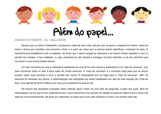 8
DESENVOLVIMENTO DA ORALIDADE
Sempre que um texto é trabalhado, precisamos, antes de mais nada, discutir com os alunos a respeito do mesmo. Antes de
iniciar a leitura por completo, leia somente o título, e a partir daí deixe que os alunos tentem identificar o conteúdo do texto. É
importante que trabalhemos com a oralidade, de forma que o aluno consiga se expressar e ao mesmo tempo respeitar a vez e a
opinião dos colegas. A boa oralidade, ou seja, expressar-se com clareza e conseguir se fazer entender, é um dos caminhos que
nos levam a uma boa produção textual.
Um dos momentos em que a oralidade é trabalhada de uma forma mais intensa e sistemática é na “roda de conversa”, que
deve acontecer todos os dias e deve tratar de muitos assuntos. A “roda de conversa” é o momento ideal para que os alunos
possam expor suas opiniões e ouvir a opinião dos outros. É interessante que se traga para a “roda de conversa”, além de
assuntos do interesse dos alunos, a sistematização das atividades que serão trabalhadas em sala de aula naquele dia. Pode-se
fazer uma agenda de forma coletiva com tudo que acontecerá na aula do dia.
Na maioria das atividades propostas nesse material, após o texto, há uma série de perguntas, a partir das quais, além da
interpretação oral do que foi lido, pretende-se que o aluno transmita a sua opinião em relação ao assunto. Mesmo que o aluno não
saiba ler convencionalmente, ele pode sim interpretar um texto que foi lido pelo professor e emitir uma opinião sobre ele.
 