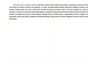 9
Para desenvolver a oralidade, podemos pedir que o aluno reconte o texto de seu jeito, ou que faça um resumo oral de
uma notícia ou história, brinque com palavras, e a partir de determinadas palavras ditas pelo professor inventar uma
história. Pode-se fazer uma roda e cada aluno inventa uma parte da história; fazer a hora da novidade na “roda de
conversa”, quando um dos alunos levará algo (objeto, ou alguma notícia) para sala de aula e falará sobre ele; promover o
trabalho em duplas, para que os alunos possam interagir entre si e desenvolver a capacidade de ouvir o colega e de
argumentar sobre suas ideias a respeito da atividade proposta; fazer pausas no texto indagando os alunos sobre o que
acontecerá.
 