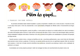 10
O TRABALHO COM NOME PRÓPRIO
As primeiras atividades deste material ressaltam o quanto é importante o trabalho com o nome do aluno. A escrita do nome
é uma peça chave para o início da compreensão e uma oportunidade privilegiada de reflexão sobre o funcionamento da língua
escrita.
Tanto do ponto de vista linguístico, quanto do gráfico, o nome próprio da criança é um modelo estável, tem valor de verdade e
dá muitas informações sobre a forma e o valor sonoro convencional das letras. Como o nome é de memorização rápida, permite à
criança estabelecer relações entre letras e fonemas e dá a ela a primeira forma gráfica com estabilidade no processo de aquisição
da língua escrita.
Quando escreve o próprio nome, a criança se identifica com ele, o reconhece graficamente e usa-o como fonte de informação
para escrever outros nomes ou palavras. O nome tem um grande sentido para ela, tem um significado especial. Além de marcá-la
como pessoa, o nome tem a função social de identificar seus pertences, marcando sua presença e dando a ela a satisfação de
pertencer a um grupo.
As atividades com nomes próprios precisam ir além da montagem de lista e do reconhecimento do próprio nome e de
 