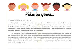 12
O TRABALHO COM A ORTOGRAFIA
A ortografia deve ser ensinada assim que o aluno compreender a base alfabética do sistema de escrita. Geralmente, ao
tornar sua hipótese de escrita alfabética, surgem as primeiras dúvidas quanto às letras que possuem o mesmo valor sonoro como
X e CH. É preciso deixar claro para os alunos que todas as normas ortográficas são fruto de uma convenção e são necessárias
para padronizar o sistema de escrita. Por isso, desde que surgem as primeiras dúvidas, é papel do professor ajudá-los a escrever
corretamente, sem pensar que isso pode ser feito em um outro momento.
Para alfabetizar-se, o aluno precisa compreender uma série de propriedades do sistema alfabético, para poder vir a usar as
letras desse sistema com seus valores sonoros convencionais. Ele precisa compreender que o repertório de letras utilizadas é
fixo, não podendo ser inventadas novas letras, só se pode usar letras que de fato compõem esse sistema. Precisa compreender
que, para registrar a pauta sonora das palavras, colocamos no papel mais letras do que sílabas que pronunciamos, e precisará,
também, compreender quais são as sequências de letras permitidas e as posições em que elas podem aparecer. Além dos
valores sonoros que podem assumir.
 