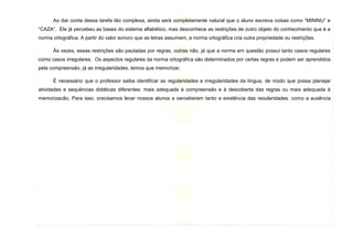 13
Ao dar conta dessa tarefa tão complexa, ainda será completamente natural que o aluno escreva coisas como “MININU” e
“CAZA”. Ele já percebeu as bases do sistema alfabético, mas desconhece as restrições de outro objeto do conhecimento que é a
norma ortográfica. A partir do valor sonoro que as letras assumem, a norma ortográfica cria outra propriedade ou restrições.
Às vezes, essas restrições são pautadas por regras, outras não, já que a norma em questão possui tanto casos regulares
como casos irregulares. Os aspectos regulares da norma ortográfica são determinados por certas regras e podem ser aprendidos
pela compreensão, já as irregularidades, temos que memorizar.
É necessário que o professor saiba identificar as regularidades e irregularidades da língua, de modo que possa planejar
atividades e sequências didáticas diferentes: mais adequada à compreensão e à descoberta das regras ou mais adequada à
memorização. Para isso, precisamos levar nossos alunos a perceberem tanto a existência das regularidades, como a ausência
delas. Precisamos trabalhar a ortografia utilizando o ensino reflexivo que garanta aos alunos não só o desenvolvimento de uma
atitude positiva ante a busca do “escrever corretamente” como que assegure a ele o direito a ler e escrever com prazer.
 