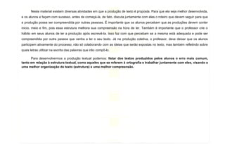 15
Neste material existem diversas atividades em que a produção de texto é proposta. Para que ela seja melhor desenvolvida,
e os alunos a façam com sucesso, antes de começá-la, de fato, discuta juntamente com eles o roteiro que devem seguir para que
a produção possa ser compreendida por outras pessoas. É importante que os alunos percebam que as produções devem conter
inicio, meio e fim, pois essa estrutura melhora sua compreensão na hora de ler. Também é importante que o professor crie o
hábito em seus alunos de ler a produção após escrevê-la. Isso faz com que percebam se a mesma está adequada e pode ser
compreendida por outra pessoa que venha a ler o seu texto. Já na produção coletiva, o professor, deve deixar que os alunos
participem ativamente do processo, não só colaborando com as ideias que serão expostas no texto, mas também refletindo sobre
quais letras utilizar na escrita das palavras que irão compô-lo.
Para desenvolvermos a produção textual podemos: listar dos textos produzidos pelos alunos o erro mais comum,
tanto em relação à estrutura textual, como aqueles que se referem à ortografia e trabalhar juntamente com eles, visando a
uma melhor organização do texto (estrutura) e uma melhor compreensão.
 