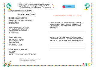 17
VAMOS LER ESSE POEMA?
2º ANO
O BICHO ALFABETO
O BICHO ALFABETO
TEM VINTE E TRÊS PATAS
OU QUASE
POR ONDE ELE PASSA
NASCEM PALAVRAS
E FRASES
COM FRASES
SE FAZEM ASAS
PALAVRAS
O VENTO LEVE
O BICHO ALFABETO
PASSA
FICA O QUE NÃO SE ESCREVE
LEMINSKI,Paulo. Melhores poemas de Paulo
Leminski. São Paulo: Global, 2001
CONVERSANDO SOBRE O TEXTO
QUAL BICHO PODERIA SER O BICHO
ALFABETO? CONVERSE COM SEUS
AMIGOS?
__________________________________
POR QUE VOCÊS PENSARAM NESSA
RESPOSTA? TENTE ESCREVER AQUI.
__________________________________
__________________________________
 