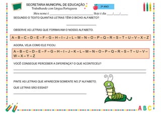 18
SEGUNDO O TEXTO QUANTAS LETRAS TÊM O BICHO ALFABETO?
____________________
OBSERVE AS LETRAS QUE FORMAVAM O NOSSO ALFABETO.
AGORA, VEJA COMO ELE FICOU.
VOCÊ CONSEGUE PERCEBER A DIFERENÇA? O QUE ACONTECEU?
_________________________________________________________________________________________
_________________________________________________________________________________________
PINTE AS LETRAS QUE APARECEM SOMENTE NO 2º ALFABETO.
QUE LETRAS SÃO ESSAS?
_________________________________________________
A – B – C – D – E – F – G – H – I – J – L – M – N – O – P – Q – R – S – T – U – V – X – Z
A – B – C – D – E – F – G – H – I – J – K – L – M – N – O – P – Q – R – S – T – U – V –
W – X – Y – Z
2º ANO
 