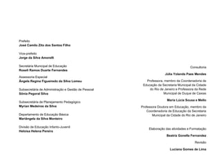 2
Prefeito
José Camilo Zito dos Santos Filho
Vice-prefeito
Jorge da Silva Amorelli
Secretária Municipal de Educação
Roseli Ramos Duarte Fernandes
Assessoria Especial
Ângela Regina Figueiredo da Silva Lomeu
Subsecretária de Administração e Gestão de Pessoal
Sônia Pegoral Silva
Subsecretária de Planejamento Pedagógico
Myrian Medeiros da Silva
Departamento de Educação Básica
Mariângela da Silva Monteiro
Divisão de Educação Infanto-Juvenil
Heloísa Helena Pereira
Consultoria
Júlia Yolanda Paes Mendes
Professora, membro da Coordenadoria de
Educação da Secretaria Municipal da Cidade
do Rio de Janeiro e Professora da Rede
Municipal de Duque de Caxias
Maria Lúcia Sousa e Mello
Professora Doutora em Educação, membro da
Coordenadoria de Educação da Secretaria
Municipal da Cidade do Rio de Janeiro
Elaboração das atividades e Formatação
Beatriz Gonella Fernandez
Revisão
Luciana Gomes de Lima
 