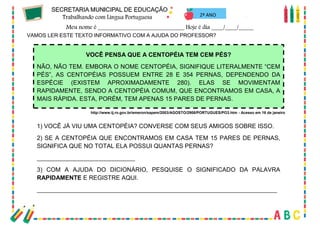20
VAMOS LER ESTE TEXTO INFORMATIVO COM A AJUDA DO PROFESSOR?
VOCÊ PENSA QUE A CENTOPÉIA TEM CEM PÉS?
NÃO, NÃO TEM. EMBORA O NOME CENTOPÉIA, SIGNIFIQUE LITERALMENTE “CEM
PÉS”, AS CENTOPÉIAS POSSUEM ENTRE 28 E 354 PERNAS, DEPENDENDO DA
ESPÉCIE (EXISTEM APROXIMADAMENTE 280). ELAS SE MOVIMENTAM
RAPIDAMENTE, SENDO A CENTOPÉIA COMUM, QUE ENCONTRAMOS EM CASA, A
MAIS RÁPIDA. ESTA, PORÉM, TEM APENAS 15 PARES DE PERNAS.
http://www.tj.ro.gov.br/emeron/sapem/2003/AGOSTO/2908/PORTUGUES/PO3.htm - Acesso em 16 de janeiro
1) VOCÊ JÁ VIU UMA CENTOPÉIA? CONVERSE COM SEUS AMIGOS SOBRE ISSO.
2) SE A CENTOPÉIA QUE ENCONTRAMOS EM CASA TEM 15 PARES DE PERNAS,
SIGNIFICA QUE NO TOTAL ELA POSSUI QUANTAS PERNAS?
_____________________________
3) COM A AJUDA DO DICIONÁRIO, PESQUISE O SIGNIFICADO DA PALAVRA
RAPIDAMENTE E REGISTRE AQUI.
_______________________________________________________________________
2º ANO
 