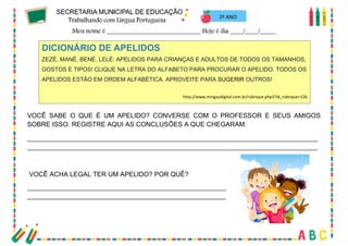22
VOCÊ SABE O QUE É UM APELIDO? CONVERSE COM O PROFESSOR E SEUS AMIGOS
SOBRE ISSO. REGISTRE AQUI AS CONCLUSÕES A QUE CHEGARAM.
_______________________________________________________________________________
_______________________________________________________________________________
VOCÊ ACHA LEGAL TER UM APELIDO? POR QUÊ?
______________________________________________________
______________________________________________________
DICIONÁRIO DE APELIDOS
ZEZÉ, MANÉ, BENÉ, LELÉ: APELIDOS PARA CRIANÇAS E ADULTOS DE TODOS OS TAMANHOS,
GOSTOS E TIPOS! CLIQUE NA LETRA DO ALFABETO PARA PROCURAR O APELIDO. TODOS OS
APELIDOS ESTÃO EM ORDEM ALFABÉTICA. APROVEITE PARA SUGERIR OUTROS!
http://www.mingaudigital.com.br/rubrique.php3?id_rubrique=126
2º ANO
 