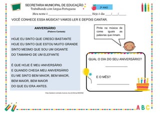 25
2º ANO
VOCÊ CONHECE ESSA MÚSICA? VAMOS LER E DEPOIS CANTAR.
ANIVERSÁRIO
(Palavra Cantada)
HOJE EU SINTO QUE CRESCI BASTANTE
HOJE EU SINTO QUE ESTOU MUITO GRANDE
SINTO MESMO QUE SOU UM GIGANTE
DO TAMANHO DE UM ELEFANTE
É QUE HOJE É MEU ANIVERSÁRIO
E QUANDO CHEGA MEU ANIVERSÁRIO
EU ME SINTO BEM MAIOR, BEM MAIOR,
BEM MAIOR, BEM MAIOR
DO QUE EU ERA ANTES.
http://palavra-cantada.musicas.mus.br/letras/283404/
Pinte na música de
cores iguais as
palavras que rimam.
QUAL O DIA DO SEU ANIVERSÁRIO?
_____________
E O MÊS?
___________________
 