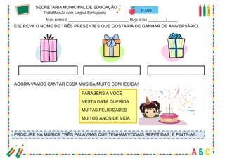 26
ESCREVA O NOME DE TRÊS PRESENTES QUE GOSTARIA DE GANHAR DE ANIVERSÁRIO.
2º ANO
AGORA VAMOS CANTAR ESSA MÚSICA MUITO CONHECIDA!
PARABÉNS A VOCÊ
NESTA DATA QUERIDA
MUITAS FELICIDADES
MUITOS ANOS DE VIDA
PROCURE NA MÚSICA TRÊS PALAVRAS QUE TENHAM VOGAIS REPETIDAS. E PINTE-AS.
 