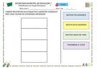 27
2º ANO
VAMOS RECORTAR AS ETIQUETAS E MONTAR A MÚSICA?
NÃO VALE OLHAR DA ATIVIDADE ANTERIOR! MUITAS FELICIDADES
NESTA DATA QUERIDA
MUITOS ANOS DE VIDA.
PARABÉNS A VOCÊ
 
