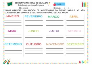 28
2º ANO
VAMOS ORANIZAR UMA AGENDA DE ANIVERSÁRIOS DA TURMA? MARQUE NO MÊS
CORRESPONDENTE O NOME E A DATA DE ANIVERSÁRIO DE CADA AMIGO.
JANEIRO
OUTUBRO
MAIO
FEVEREIRO
SETEMBRO
JUNHO
MARÇO
NOVEMBRO
JULHO
ABRIL
DEZEMBRO
AGOSTO
 