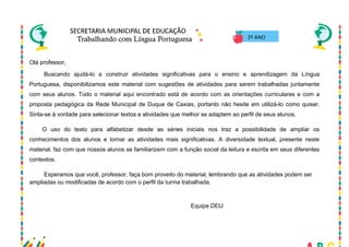 3
Olá professor,
Buscando ajudá-lo a construir atividades significativas para o ensino e aprendizagem da Língua
Portuguesa, disponibilizamos este material com sugestões de atividades para serem trabalhadas juntamente
com seus alunos. Todo o material aqui encontrado está de acordo com as orientações curriculares e com a
proposta pedagógica da Rede Municipal de Duque de Caxias, portanto não hesite em utilizá-lo como quiser.
Sinta-se à vontade para selecionar textos e atividades que melhor se adaptem ao perfil de seus alunos.
O uso do texto para alfabetizar desde as séries iniciais nos traz a possibilidade de ampliar os
conhecimentos dos alunos e tornar as atividades mais significativas. A diversidade textual, presente neste
material, faz com que nossos alunos se familiarizem com a função social da leitura e escrita em seus diferentes
contextos.
Esperamos que você, professor, faça bom proveito do material, lembrando que as atividades podem ser
ampliadas ou modificadas de acordo com o perfil da turma trabalhada.
Equipe DEIJ
2º ANO
 