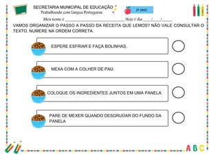 30
VAMOS ORGANIZAR O PASSO A PASSO DA RECEITA QUE LEMOS? NÃO VALE CONSULTAR O
TEXTO. NUMERE NA ORDEM CORRETA.
ESPERE ESFRIAR E FAÇA BOLINHAS.
MEXA COM A COLHER DE PAU.
COLOQUE OS INGREDIENTES JUNTOS EM UMA PANELA.
PARE DE MEXER QUANDO DESGRUDAR DO FUNDO DA
PANELA
2º ANO
 