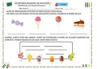 31
2º ANO
ALÉM DE BRIGADEIRO EXISTEM OUTROS DOCES GOSTOSOS.
EM UMA LOJA DE DOCES HAVIA OS SEGUINTES DOCES. ESCREVA O NOME DELES.
AGORA, JUNTO COM SEU AMIGO, VOCÊ VAI ESCREVER O NOME DE ALGUNS SABORES DE
SORVETE. PENSE NAQUELES DE QUE VOCÊ MAIS GOSTA!
 
