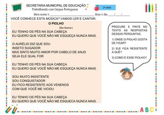32
2º ANO
VOCÊ CONHECE ESTA MÚSICA? VAMOS LER E CANTAR.
O PIOLHO
(Bia Bedran)
EU TENHO OS PÉS NA SUA CABEÇA
EU QUERO QUE VOCÊ NÃO ME ESQUEÇA NUNCA MAIS.
O AURÉLIO DIZ QUE SOU
INSETO SUGADOR
MAS SINTO MUITO AMOR POR CABELO DE ANJO
SEJA ELE QUAL FOR
EU TENHO OS PÉS NA SUA CABEÇA
EU QUERO QUE VOCÊ NÃO ME ESQUEÇA NUNCA MAIS.
SOU MUITO INSISTENTE
SOU CONQUISTADOR
EU FICO RESISTENTE AOS VENENOS
COM QUE VOCÊ ME VICIOU
EU TENHO OS PÉS NA SUA CABEÇA
EU QUERO QUE VOCÊ NÃO ME ESQUEÇA NUNCA MAIS.
PROCURE E PINTE NO
TEXTO AS RESPOSTAS
DESSAS PERGUNTAS.
1) ONDE O PIOLHO GOSTA
DE FICAR?
2) ELE FICA RESISTENTE
A QUÊ?
3) COMO É ESSE PIOLHO?
 