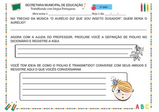 33
2º ANO
NO TRECHO DA MÚSICA “O AURÉLIO DIZ QUE SOU INSETO SUGADOR”, QUEM SERIA O
AURÉLIO?
_________________________________________________________________________________
AGORA COM A AJUDA DO PROFESSOR, PROCURE VOCÊ A DEFINIÇÃO DE PIOLHO NO
DICIONÁRIO E REGISTRE-A AQUI.
VOCÊ TEM IDEIA DE COMO O PIOLHO É TRANSMITIDO? CONVERSE COM SEUS AMIGOS E
REGISTRE AQUI O QUE VOCÊS CONVERSARAM.
 