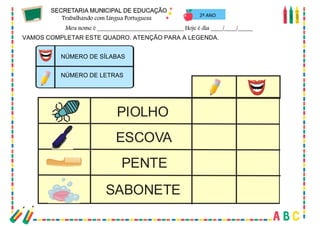 35
VAMOS COMPLETAR ESTE QUADRO. ATENÇÃO PARA A LEGENDA.
NÚMERO DE SÍLABAS
NÚMERO DE LETRAS
PIOLHO
ESCOVA
PENTE
SABONETE
2º ANO
 