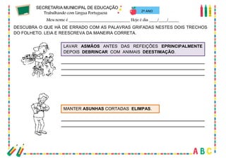 38
2º ANO
DESCUBRA O QUE HÁ DE ERRADO COM AS PALAVRAS GRIFADAS NESTES DOIS TRECHOS
DO FOLHETO. LEIA E REESCREVA DA MANEIRA CORRETA.
LAVAR ASMÃOS ANTES DAS REFEIÇÕES EPRINCIPALMENTE
DEPOIS DEBRINCAR COM ANIMAIS DEESTIMAÇÃO.
MANTER ASUNHAS CORTADAS ELIMPAS.
 