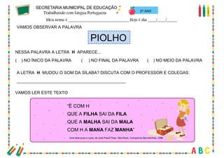 39
2º ANO
VAMOS OBSERVAR A PALAVRA
PIOLHO
NESSA PALAVRA A LETRA H APARECE...
( ) NO ÍNICO DA PALAVRA ( ) NO FINAL DA PALAVRA ( ) NO MEIO DA PALAVRA
A LETRA H MUDOU O SOM DA SÍLABA? DISCUTA COM O PROFESSOR E COLEGAS.
______________________________________________
VAMOS LER ESTE TEXTO
“É COM H
QUE A FILHA SAI DA FILA
QUE A MALHA SAI DA MALA
COM H A MANA FAZ MANHA”
Uma letra puxa a outra, de José Paulo Paes. São Paulo, Companhia das letrinhas, 1996
 