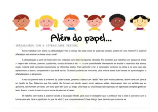 4
TRABALHANDO COM A DIVERSIDADE TEXTUAL
Como trabalhar com textos na alfabetização? Se a criança não sabe ainda ler palavras simples, poderá ler uma história? É possível
alfabetizar sem ensinar as letras uma a uma?
A alfabetização a partir de textos tem sido realizada com êxito há algumas décadas. Por acreditar que trabalhar com pequenos textos
— sejam eles notícias, poemas, quadrinhas, contos de fadas e etc. —, é uma possibilidade interessante de ampliar o repertório dos alunos,
nosso material está composto basicamente de diferentes textos. Para aprender a ler, é necessário conhecer as letras e os sons que elas
representam, e assim, compreender o que está escrito. Os textos poderão ser favoráveis para enfocar estas duas facetas da aprendizagem: a
alfabetização e o letramento.
A raiz da palavra texto é a mesma da palavra tecer, portanto o texto é um “tecido” feito com muitas palavras, assim como um pano é
um tecido de fios. Sabemos que fios soltos não formam um tecido, assim como palavras soltas, desconexas, sem um sentido que as
aproxime, não formam um texto. Um texto pode ser curto ou longo: uma frase ou uma oração que expressa um significado completo pode ser
texto. Assim, o texto é mais do que a soma de palavras e frases.
O trabalho com textos é possível desde a Educação Infantil, para isso é necessário que o professor leia o texto e converse com a
turma sobre ele. Qual o significado do que foi lido? O que compreenderam? Esse diálogo deve permitir que os alunos se
 