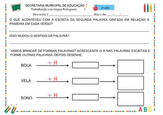 40
2º ANO
O QUE ACONTECEU COM A ESCRITA DA SEGUNDA PALAVRA GRIFADA EM RELAÇÃO À
PRIMEIRA EM CADA VERSO?
_________________________________________________________________________________
ISSO MUDOU O SENTIDO DA PALAVRA?
_________________________________________________________________________________
VAMOS BRINCAR DE FORMAR PALAVRAS? ACRESCENTE O H NAS PALAVRAS ESCRITAS E
FORME OUTRAS PALAVRAS, DEPOIS DESENHE.
BOLA
VELA
SONO
 