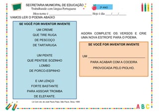 41
2º ANO
VAMOS LER O POEMA ABAIXO
SE VOCÊ FOR INVENTOR INVENTE
UM CREME
QUE TIRE RUGA
DE PESCOÇO
DE TARTARUGA
UM PENTE
QUE PENTEIE SOZINHO
LOMBO
DE PORCO-ESPINHO
E UM LENÇO
FORTE BASTANTE
PARA ASSOAR TROMBA
DE ELEFANTE.
Lé Com cré, de José Paulo Paes. São Paulo, Ática, 1999
AGORA COMPLETE OS VERSOS E CRIE
UMA NOVA ESTROFE PARA O POEMA.
SE VOCÊ FOR INVENTOR INVENTE
UM __________________________________
PARA ACABAR COM A COCEIRA
PROVOCADA PELO PIOLHO.
 