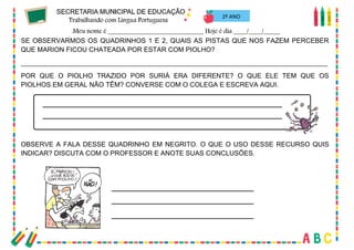 43
2º ANO
SE OBSERVARMOS OS QUADRINHOS 1 E 2, QUAIS AS PISTAS QUE NOS FAZEM PERCEBER
QUE MARION FICOU CHATEADA POR ESTAR COM PIOLHO?
__________________________________________________________________________________
POR QUE O PIOLHO TRAZIDO POR SURIÁ ERA DIFERENTE? O QUE ELE TEM QUE OS
PIOLHOS EM GERAL NÃO TÊM? CONVERSE COM O COLEGA E ESCREVA AQUI.
OBSERVE A FALA DESSE QUADRINHO EM NEGRITO. O QUE O USO DESSE RECURSO QUIS
INDICAR? DISCUTA COM O PROFESSOR E ANOTE SUAS CONCLUSÕES.
 
