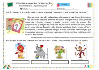 44
2º ANO
VOCÊ CONHECE A SURIÁ? VAMOS LER A SINOPSE DO LIVRO SURIÁ A GAROTA DE CIRCO.
Seu pai e sua mãe são malabaristas, ela nasceu e vive dentro de um circo.
A vida de Suriá é bastante diferente das outras crianças de sua idade, pois ela
passa por inúmeras cidades e acaba trocando muito de amigos. Em
compensação, a relação de Suriá com as pessoas e animais do circo acaba
sendo muito intensa. Daniel o Leão; Úrsula, a elefanta; Kurtz, o urso e Fred o
macaquinho, são seus grandes amigos e estão presentes nesta edição que
presenteia o leitor com o universo mágico da criança e conta a história do circo
no Brasil e no mundo.
http://www.submarino.com.br/produto/1/243516/suria+a+garota+da+circo:+o+universo+magico+da+crianca+e+do+circo!
AGORA PROCURE NO TEXTO E ESCREVA AQUI O NOME DOS ANIMAIS AMIGOS DE SURIÁ.
 