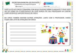 45
2º ANO
VOCÊ JÁ FOI AO CIRCO? CONVERSE COM SEUS COLEGAS SOBRE O ASSUNTO. O QUE VOCÊ
VIU LÁ? COMO FOI O ESPETÁCULO? SE VOCÊ NUNCA FOI, SEU PROFESSOR VAI CONTAR
COMO ACONTECE UM ESPETÁCULO DE CIRCO.
NO CIRCO TAMBÉM EXISTEM OUTRAS ATRAÇÕES. JUNTO COM O PROFESSOR, VAMOS
FAZER UMA LISTA DE ATRAÇÕES DO CIRCO.
 